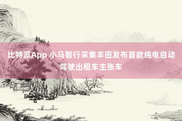比特派App 小马智行采集丰田发布首款纯电自动驾驶出租车主张车