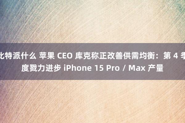 比特派什么 苹果 CEO 库克称正改善供需均衡：第 4 季度戮力进步 iPhone 15 Pro / Max 产量