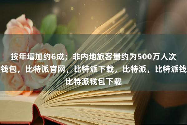 按年增加约6成；非内地旅客量约为500万人次比特派钱包，比特派官网，比特派下载，比特派，比特派钱包下载