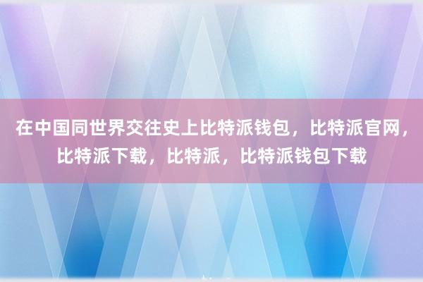 在中国同世界交往史上比特派钱包，比特派官网，比特派下载，比特派，比特派钱包下载