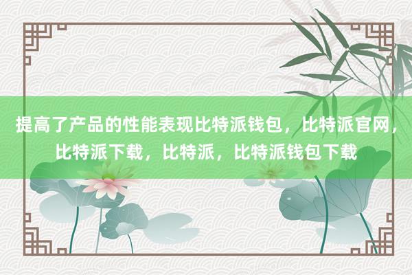 提高了产品的性能表现比特派钱包，比特派官网，比特派下载，比特派，比特派钱包下载