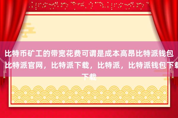 比特币矿工的带宽花费可谓是成本高昂比特派钱包，比特派官网，比特派下载，比特派，比特派钱包下载