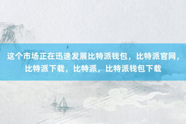 这个市场正在迅速发展比特派钱包，比特派官网，比特派下载，比特派，比特派钱包下载