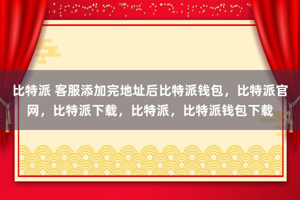 比特派 客服添加完地址后比特派钱包，比特派官网，比特派下载，比特派，比特派钱包下载