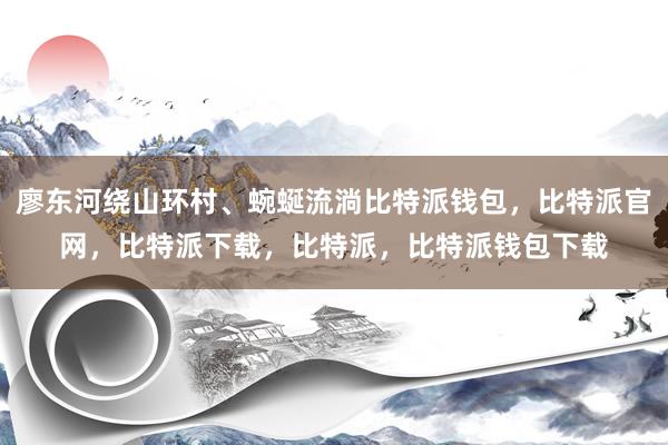 廖东河绕山环村、蜿蜒流淌比特派钱包，比特派官网，比特派下载，比特派，比特派钱包下载