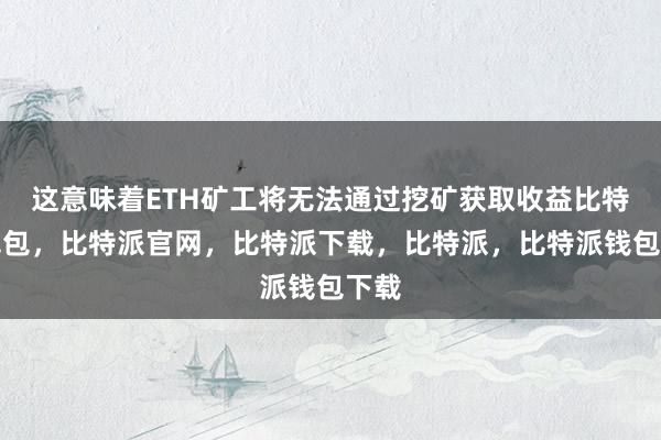 这意味着ETH矿工将无法通过挖矿获取收益比特派钱包，比特派官网，比特派下载，比特派，比特派钱包下载