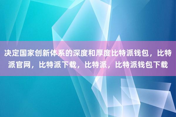 决定国家创新体系的深度和厚度比特派钱包，比特派官网，比特派下载，比特派，比特派钱包下载