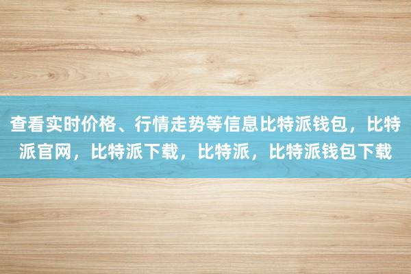 查看实时价格、行情走势等信息比特派钱包，比特派官网，比特派下载，比特派，比特派钱包下载