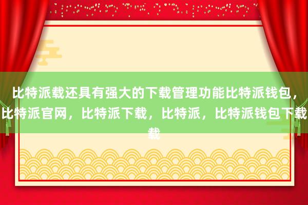 比特派载还具有强大的下载管理功能比特派钱包，比特派官网，比特派下载，比特派，比特派钱包下载