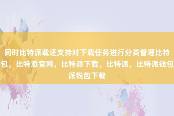 同时比特派载还支持对下载任务进行分类管理比特派钱包，比特派官网，比特派下载，比特派，比特派钱包下载