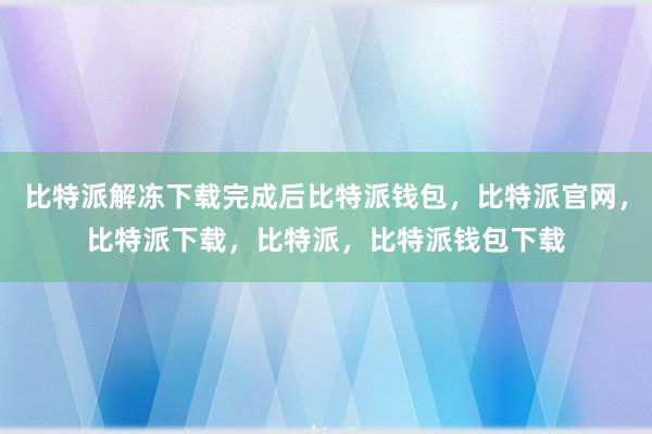 比特派解冻下载完成后比特派钱包，比特派官网，比特派下载，比特派，比特派钱包下载