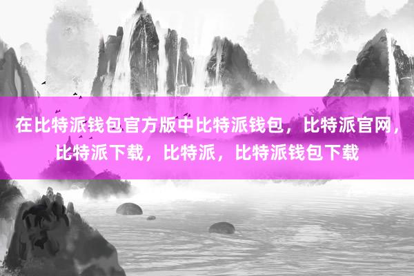 在比特派钱包官方版中比特派钱包，比特派官网，比特派下载，比特派，比特派钱包下载