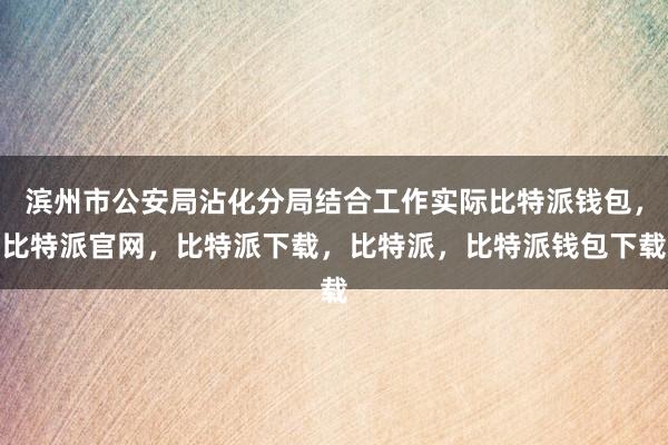 滨州市公安局沾化分局结合工作实际比特派钱包，比特派官网，比特派下载，比特派，比特派钱包下载