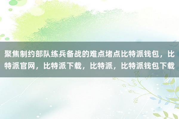 聚焦制约部队练兵备战的难点堵点比特派钱包，比特派官网，比特派下载，比特派，比特派钱包下载