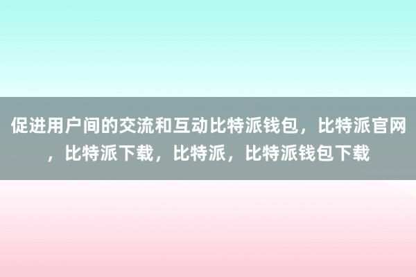 促进用户间的交流和互动比特派钱包，比特派官网，比特派下载，比特派，比特派钱包下载