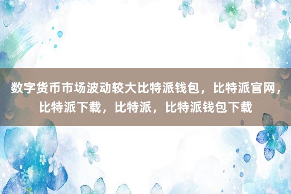 数字货币市场波动较大比特派钱包，比特派官网，比特派下载，比特派，比特派钱包下载