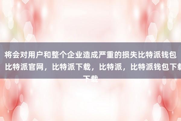 将会对用户和整个企业造成严重的损失比特派钱包，比特派官网，比特派下载，比特派，比特派钱包下载