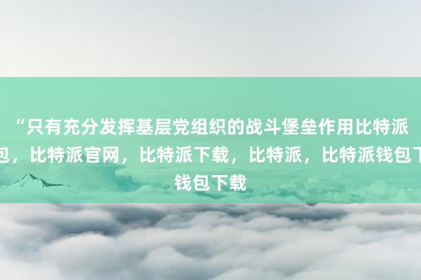 “只有充分发挥基层党组织的战斗堡垒作用比特派钱包，比特派官网，比特派下载，比特派，比特派钱包下载