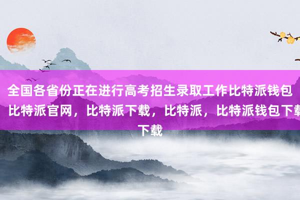 全国各省份正在进行高考招生录取工作比特派钱包，比特派官网，比特派下载，比特派，比特派钱包下载