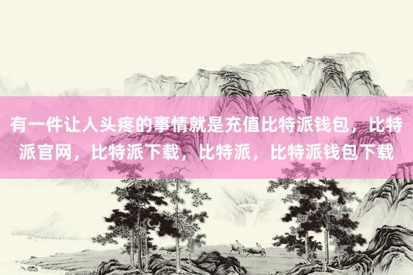 有一件让人头疼的事情就是充值比特派钱包，比特派官网，比特派下载，比特派，比特派钱包下载