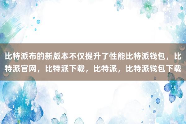 比特派布的新版本不仅提升了性能比特派钱包，比特派官网，比特派下载，比特派，比特派钱包下载