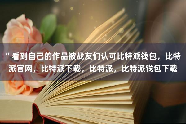 ”看到自己的作品被战友们认可比特派钱包，比特派官网，比特派下载，比特派，比特派钱包下载