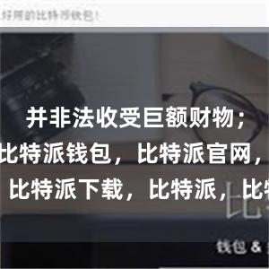 并非法收受巨额财物；擅权妄为比特派钱包，比特派官网，比特派下载，比特派，比特派钱包下载